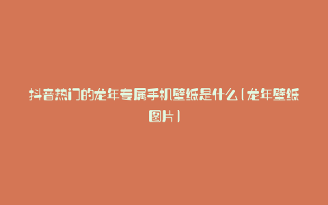 抖音热门的龙年专属手机壁纸是什么(龙年壁纸图片)