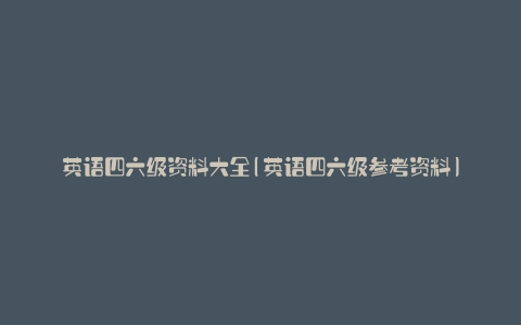 英语四六级资料大全(英语四六级参考资料)