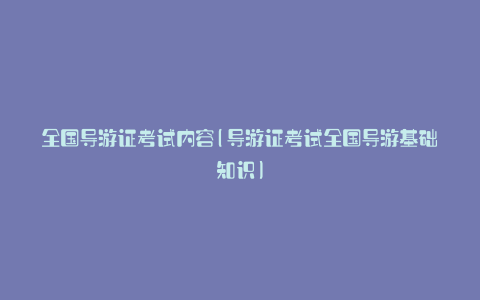 全国导游证考试内容(导游证考试全国导游基础知识)