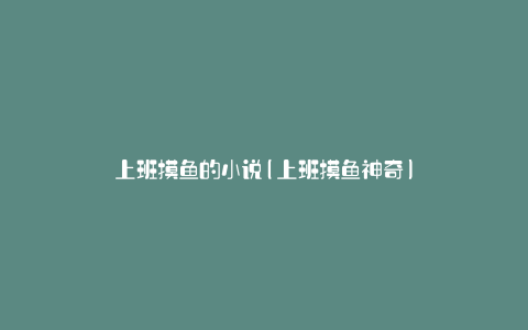 上班摸鱼的小说(上班摸鱼神奇)