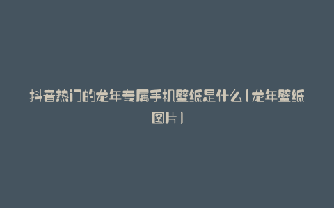 抖音热门的龙年专属手机壁纸是什么(龙年壁纸图片)