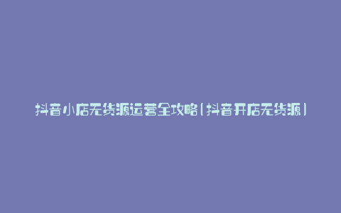 抖音小店无货源运营全攻略(抖音开店无货源)