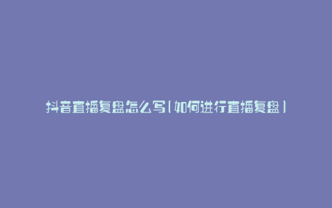 抖音直播复盘怎么写(如何进行直播复盘)