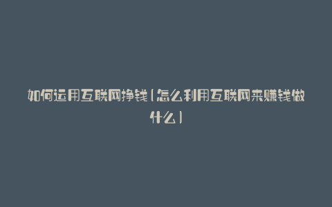 如何运用互联网挣钱(怎么利用互联网来赚钱做什么)