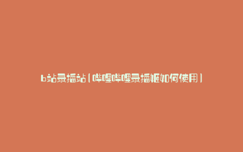 b站录播站(哔哩哔哩录播姬如何使用)