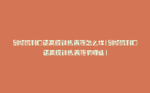 剑桥流利口语高级训练课程怎么样(剑桥流利口语高级训练课程有哪些)