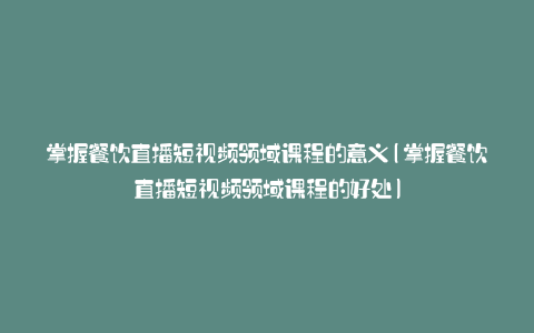 掌握餐饮直播短视频领域课程的意义(掌握餐饮直播短视频领域课程的好处)