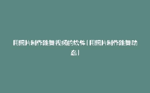 用照片制作跳舞视频的软件(用照片制作跳舞动态)