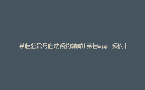 茅台公众号自动预约辅助(茅台app 预约)