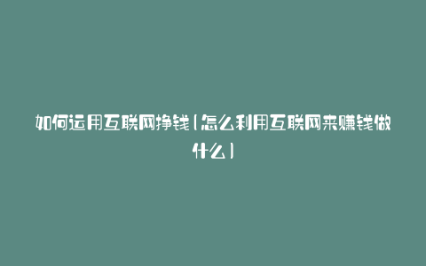 如何运用互联网挣钱(怎么利用互联网来赚钱做什么)