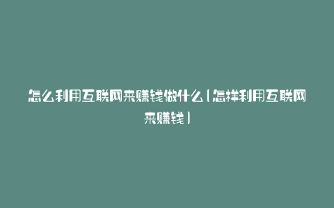 怎么利用互联网来赚钱做什么(怎样利用互联网来赚钱)