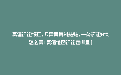 高德评论项目,只需要复制粘贴,一条评论8块怎么弄(高德地图评论在哪里)