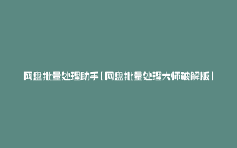 网盘批量处理助手(网盘批量处理大师破解版)