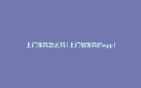 上门家政怎么玩(上门做家政的app)