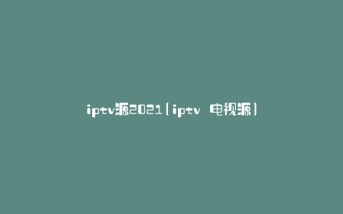 iptv源2021(iptv 电视源)