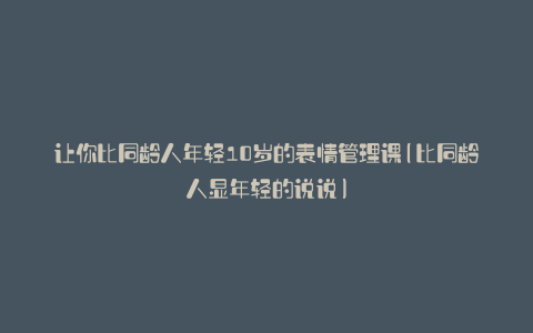 让你比同龄人年轻10岁的表情管理课(比同龄人显年轻的说说)