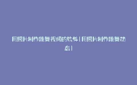 用照片制作跳舞视频的软件(用照片制作跳舞动态)
