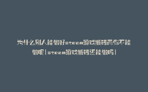 为什么别人能做好steam游戏搬砖而你不能做呢(steam游戏搬砖还能做吗)