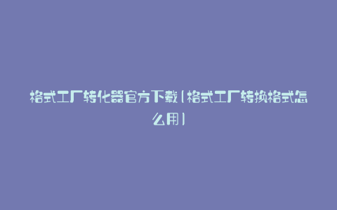 格式工厂转化器官方下载(格式工厂转换格式怎么用)