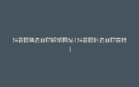 抖音图集去水印解析网站(抖音图片去水印在线)