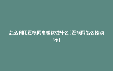 怎么利用互联网来赚钱做什么(互联网怎么能赚钱)