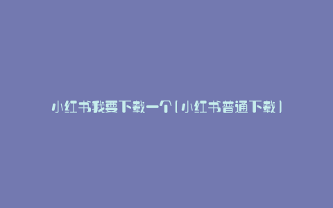小红书我要下载一个(小红书普通下载)