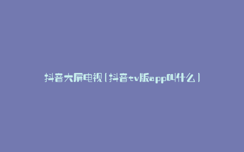 抖音大屏电视(抖音tv版app叫什么)