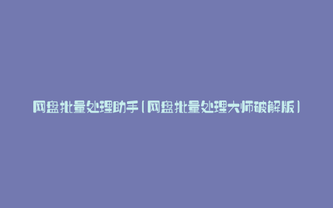 网盘批量处理助手(网盘批量处理大师破解版)