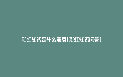 彩虹知识是什么意思(彩虹知识问答)