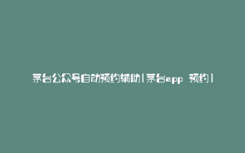 茅台公众号自动预约辅助(茅台app 预约)