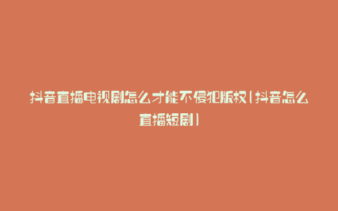 抖音直播电视剧怎么才能不侵犯版权(抖音怎么直播短剧)