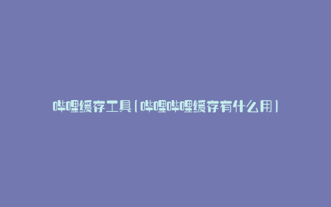 哔哩缓存工具(哔哩哔哩缓存有什么用)