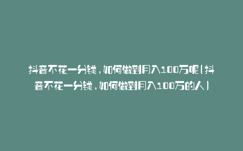 抖音不花一分钱,如何做到月入100万呢(抖音不花一分钱,如何做到月入100万的人)