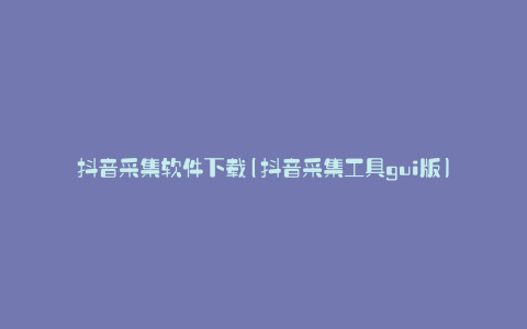 抖音采集软件下载(抖音采集工具gui版)