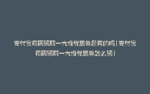 支付宝每周领取一大堆优惠券是真的吗(支付宝每周领取一大堆优惠券怎么领)