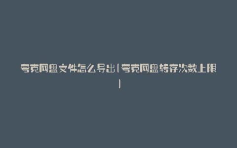 夸克网盘文件怎么导出(夸克网盘转存次数上限)