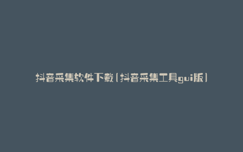 抖音采集软件下载(抖音采集工具gui版)