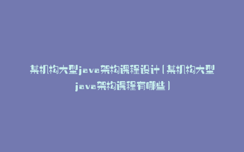 某机构大型java架构课程设计(某机构大型java架构课程有哪些)