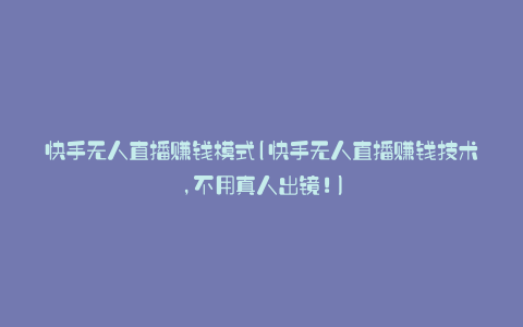 快手无人直播赚钱模式(快手无人直播赚钱技术,不用真人出镜!)