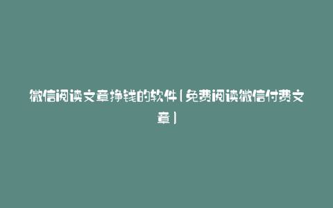 微信阅读文章挣钱的软件(免费阅读微信付费文章)