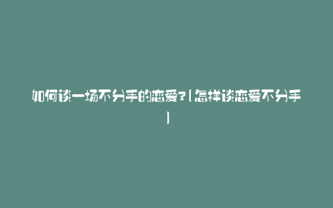 如何谈一场不分手的恋爱?(怎样谈恋爱不分手)