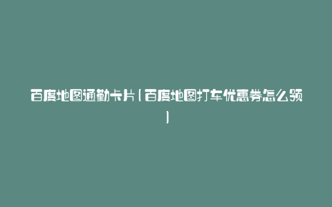 百度地图通勤卡片(百度地图打车优惠券怎么领)