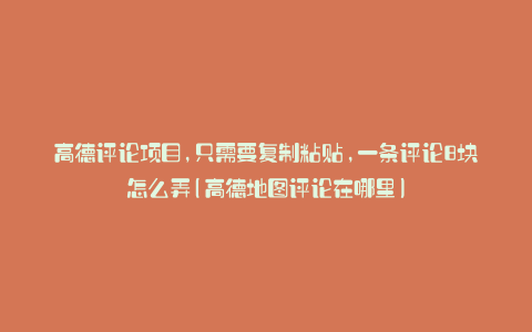 高德评论项目,只需要复制粘贴,一条评论8块怎么弄(高德地图评论在哪里)