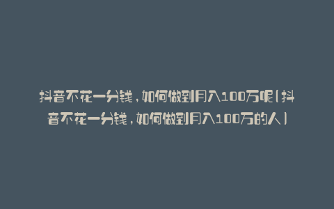 抖音不花一分钱,如何做到月入100万呢(抖音不花一分钱,如何做到月入100万的人)