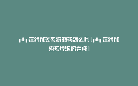 php在线加密系统源码怎么用(php在线加密系统源码在哪)
