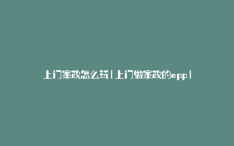 上门家政怎么玩(上门做家政的app)