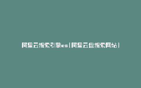 阿里云搜索引擎es(阿里云盘搜索网站)