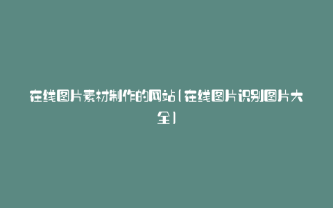 在线图片素材制作的网站(在线图片识别图片大全)