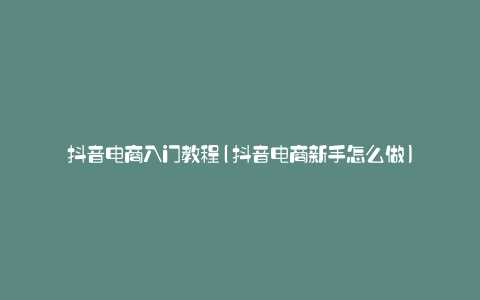 抖音电商入门教程(抖音电商新手怎么做)