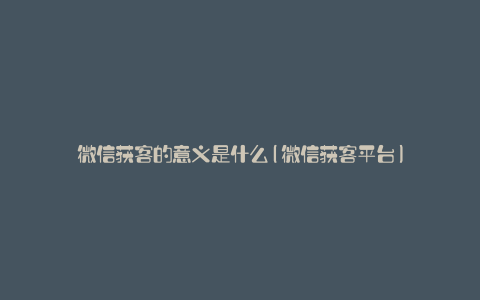 微信获客的意义是什么(微信获客平台)